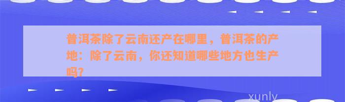 普洱茶除了云南还产在哪里，普洱茶的产地：除了云南，你还知道哪些地方也生产吗？