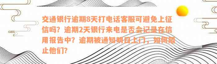 交通银行逾期8天打电话客服可避免上征信吗？逾期2天银行来电是否会记录在信用报告中？逾期被通知明日上门，如何阻止他们？