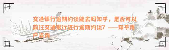 交通银行逾期约谈能去吗知乎，是否可以前往交通银行进行逾期约谈？——知乎用户咨询