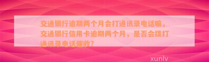 交通银行逾期两个月会打通讯录电话嘛，交通银行信用卡逾期两个月，是否会拨打通讯录电话催收?