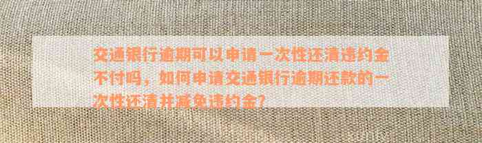 交通银行逾期可以申请一次性还清违约金不付吗，如何申请交通银行逾期还款的一次性还清并减免违约金？