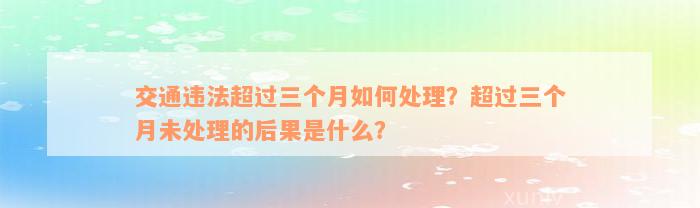 交通违法超过三个月如何处理？超过三个月未处理的后果是什么？