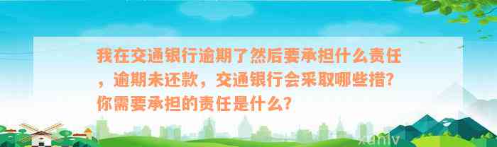 我在交通银行逾期了然后要承担什么责任，逾期未还款，交通银行会采取哪些措？你需要承担的责任是什么？