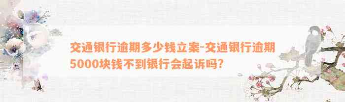 交通银行逾期多少钱立案-交通银行逾期5000块钱不到银行会起诉吗?