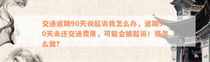 交通逾期90天说起诉我怎么办，逾期90天未还交通费用，可能会被起诉！该怎么做？