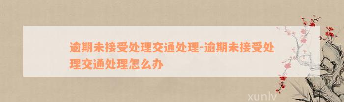 逾期未接受处理交通处理-逾期未接受处理交通处理怎么办