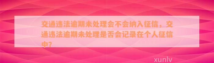 交通违法逾期未处理会不会纳入征信，交通违法逾期未处理是否会记录在个人征信中？