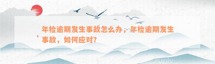 年检逾期发生事故怎么办，年检逾期发生事故，如何应对？