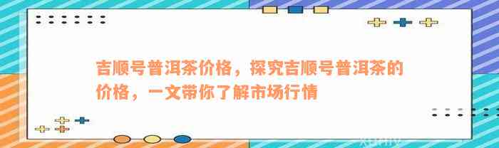 吉顺号普洱茶价格，探究吉顺号普洱茶的价格，一文带你了解市场行情