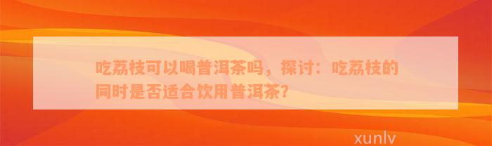 吃荔枝可以喝普洱茶吗，探讨：吃荔枝的同时是否适合饮用普洱茶？