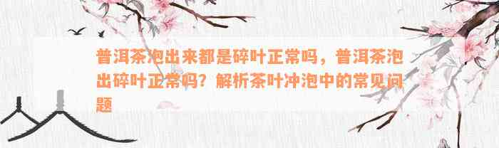 普洱茶泡出来都是碎叶正常吗，普洱茶泡出碎叶正常吗？解析茶叶冲泡中的常见问题