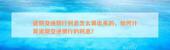 逾期交通银行利息怎么算出来的，如何计算逾期交通银行的利息？