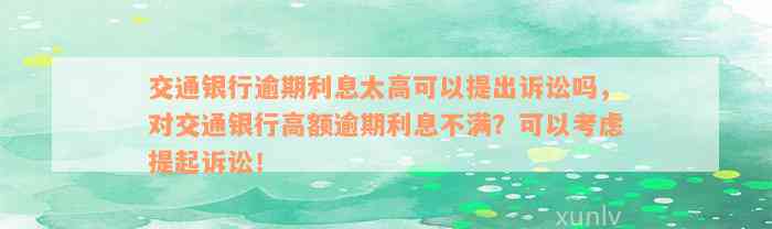 交通银行逾期利息太高可以提出诉讼吗，对交通银行高额逾期利息不满？可以考虑提起诉讼！