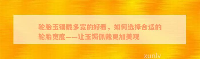 轮胎玉镯戴多宽的好看，如何选择合适的轮胎宽度——让玉镯佩戴更加美观