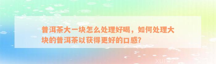 普洱茶大一块怎么处理好喝，如何处理大块的普洱茶以获得更好的口感？