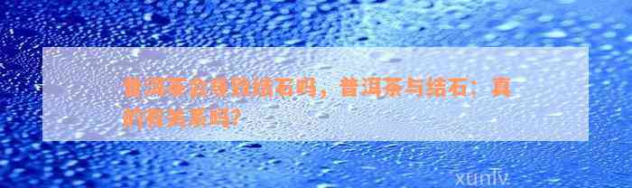 普洱茶会导致结石吗，普洱茶与结石：真的有关系吗？