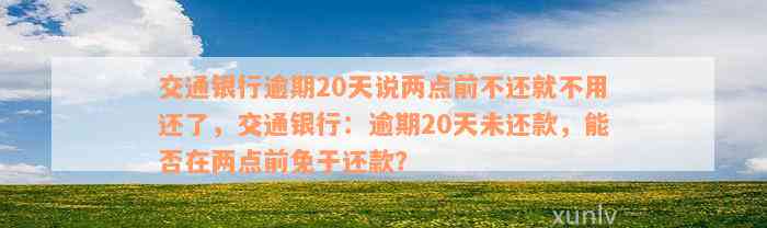 交通银行逾期20天说两点前不还就不用还了，交通银行：逾期20天未还款，能否在两点前免于还款？