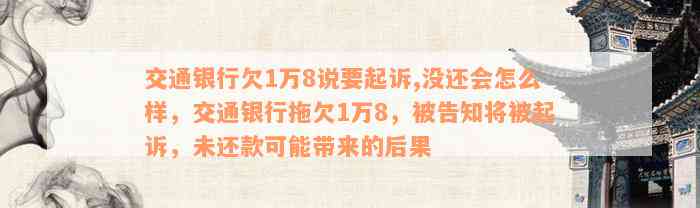 交通银行欠1万8说要起诉,没还会怎么样，交通银行拖欠1万8，被告知将被起诉，未还款可能带来的后果