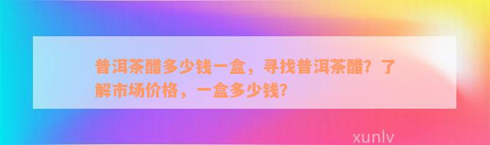 普洱茶醋多少钱一盒，寻找普洱茶醋？了解市场价格，一盒多少钱？