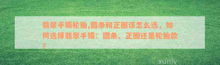 翡翠手镯轮胎,圆条和正圈该怎么选，如何选择翡翠手镯：圆条、正圈还是轮胎款？