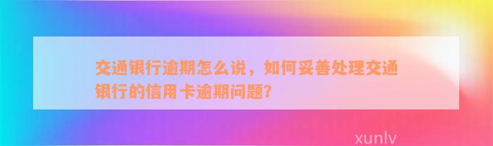 交通银行逾期怎么说，如何妥善处理交通银行的信用卡逾期问题？