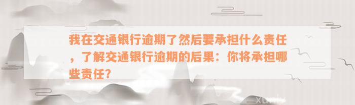 我在交通银行逾期了然后要承担什么责任，了解交通银行逾期的后果：你将承担哪些责任？