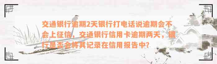 交通银行逾期2天银行打电话说逾期会不会上征信，交通银行信用卡逾期两天，银行是否会将其记录在信用报告中？