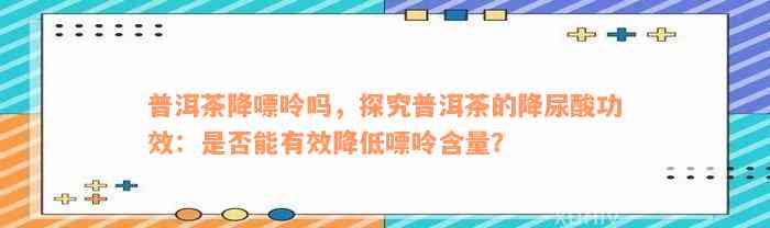 普洱茶降嘌呤吗，探究普洱茶的降尿酸功效：是否能有效降低嘌呤含量？