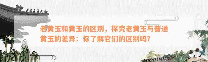 老黄玉和黄玉的区别，探究老黄玉与普通黄玉的差异：你了解它们的区别吗？