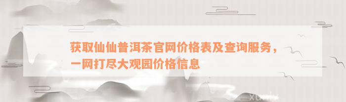 获取仙仙普洱茶官网价格表及查询服务，一网打尽大观园价格信息