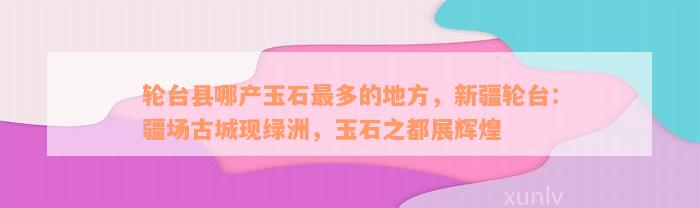 轮台县哪产玉石最多的地方，新疆轮台：疆场古城现绿洲，玉石之都展辉煌