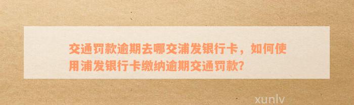 交通罚款逾期去哪交浦发银行卡，如何使用浦发银行卡缴纳逾期交通罚款？