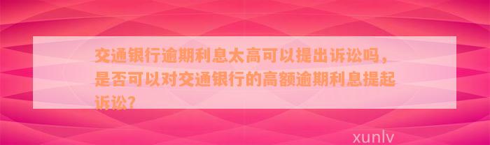 交通银行逾期利息太高可以提出诉讼吗，是否可以对交通银行的高额逾期利息提起诉讼？