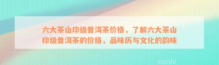 六大茶山印级普洱茶价格，了解六大茶山印级普洱茶的价格，品味历与文化的韵味