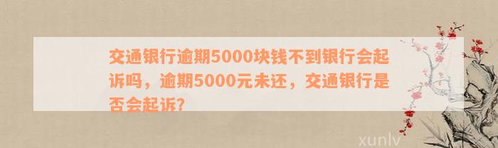 交通银行逾期5000块钱不到银行会起诉吗，逾期5000元未还，交通银行是否会起诉？