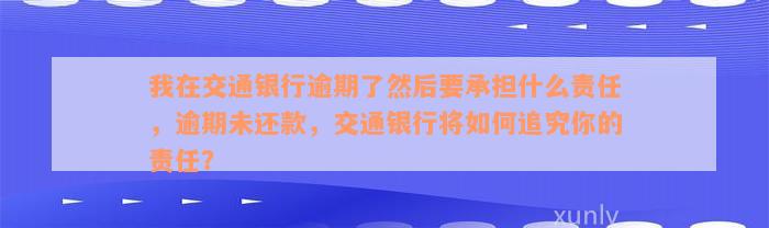 我在交通银行逾期了然后要承担什么责任，逾期未还款，交通银行将如何追究你的责任？