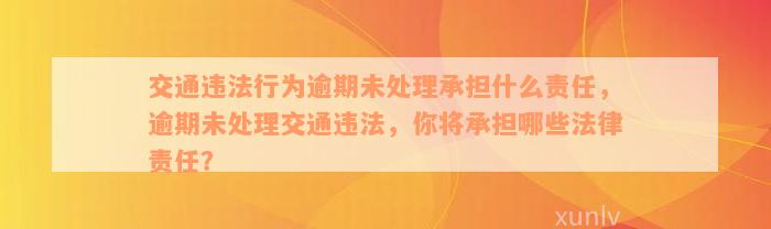 交通违法行为逾期未处理承担什么责任，逾期未处理交通违法，你将承担哪些法律责任？