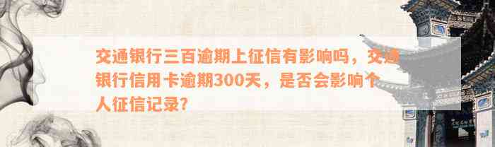 交通银行三百逾期上征信有影响吗，交通银行信用卡逾期300天，是否会影响个人征信记录？