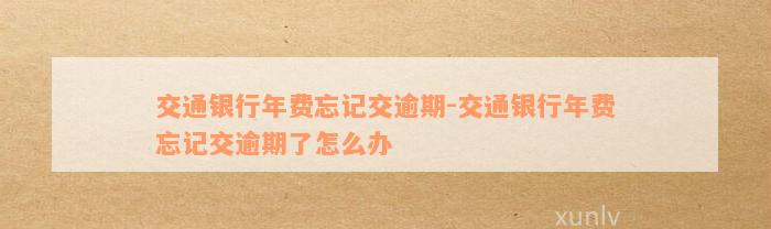 交通银行年费忘记交逾期-交通银行年费忘记交逾期了怎么办