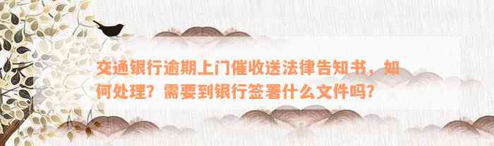 交通银行逾期上门催收送法律告知书，如何处理？需要到银行签署什么文件吗？