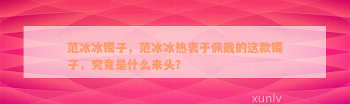 范冰冰镯子，范冰冰热衷于佩戴的这款镯子，究竟是什么来头？