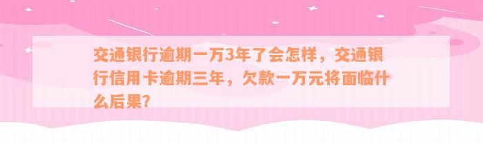 交通银行逾期一万3年了会怎样，交通银行信用卡逾期三年，欠款一万元将面临什么后果？