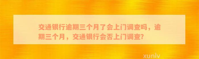 交通银行逾期三个月了会上门调查吗，逾期三个月，交通银行会否上门调查？