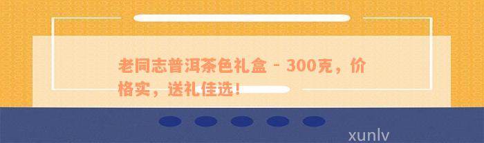 老同志普洱茶色礼盒 - 300克，价格实，送礼佳选！