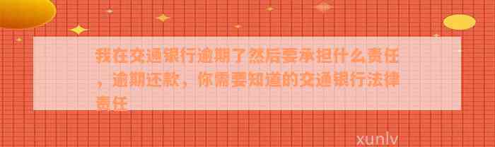 我在交通银行逾期了然后要承担什么责任，逾期还款，你需要知道的交通银行法律责任