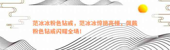 范冰冰粉色钻戒，范冰冰惊艳亮相，佩戴粉色钻戒闪耀全场！