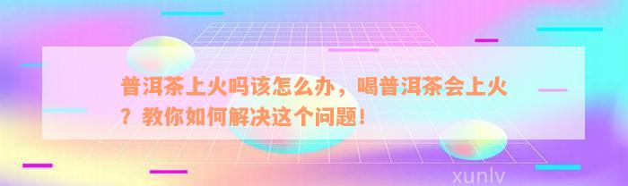 普洱茶上火吗该怎么办，喝普洱茶会上火？教你如何解决这个问题！