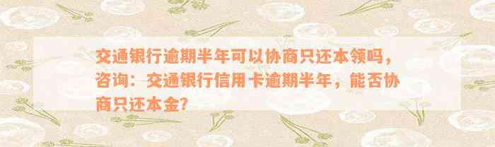 交通银行逾期半年可以协商只还本领吗，咨询：交通银行信用卡逾期半年，能否协商只还本金？