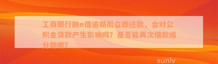 工商银行融e借逾期后立即还款，会对公积金贷款产生影响吗？是否能再次借款或分期呢？