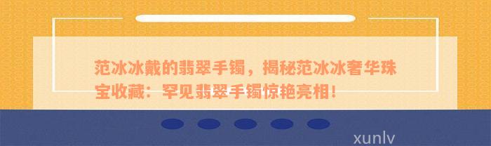 范冰冰戴的翡翠手镯，揭秘范冰冰奢华珠宝收藏：罕见翡翠手镯惊艳亮相！